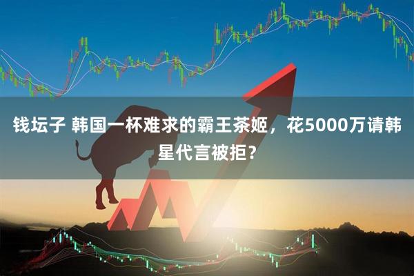钱坛子 韩国一杯难求的霸王茶姬，花5000万请韩星代言被拒？