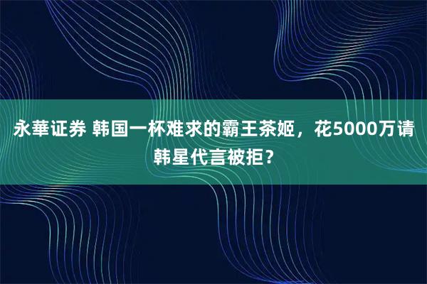 永華证券 韩国一杯难求的霸王茶姬，花5000万请韩星代言被拒？