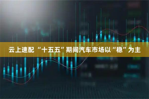 云上速配 “十五五”期间汽车市场以“稳”为主
