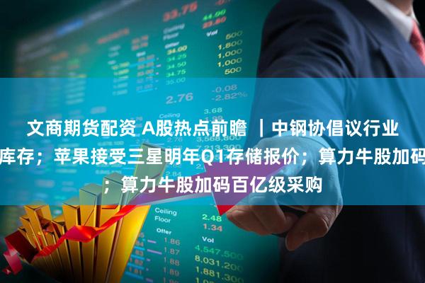 文商期货配资 A股热点前瞻 ｜中钢协倡议行业自律控产降库存；苹果接受三星明年Q1存储报价；算力牛股加码百亿级采购