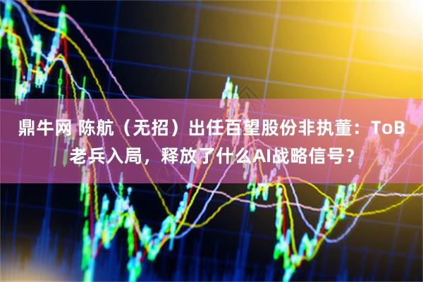 鼎牛网 陈航（无招）出任百望股份非执董：ToB老兵入局，释放了什么AI战略信号？