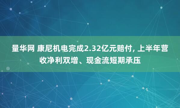 量华网 康尼机电完成2.32亿元赔付, 上半年营收净利双增、现金流短期承压