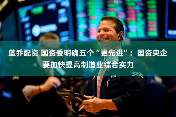 蓝乔配资 国资委明确五个“更先进”：国资央企要加快提高制造业综合实力