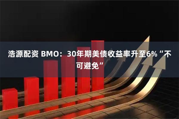浩源配资 BMO:30年期美债收益率升至6%“不可避免”