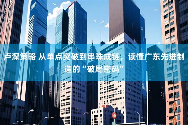 卢深策略 从单点突破到串珠成链,读懂广东先进制造的“破局密码”