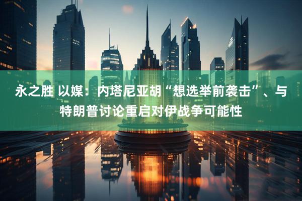 永之胜 以媒：内塔尼亚胡“想选举前袭击”、与特朗普讨论重启对伊战争可能性