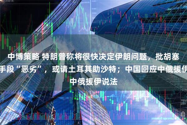 中博策略 特朗普称将很快决定伊朗问题，批胡塞武装手段“恶劣”，或请土耳其助沙特；中国回应中俄援伊说法