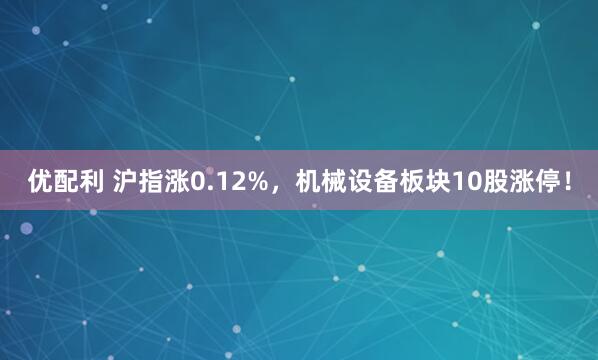 优配利 沪指涨0.12%，机械设备板块10股涨停！