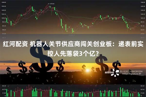 红河配资 机器人关节供应商闯关创业板：递表前实控人先落袋3个亿？