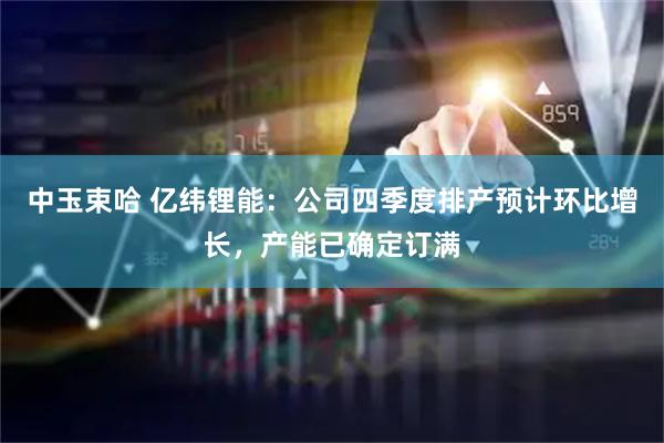 中玉束哈 亿纬锂能：公司四季度排产预计环比增长，产能已确定订满