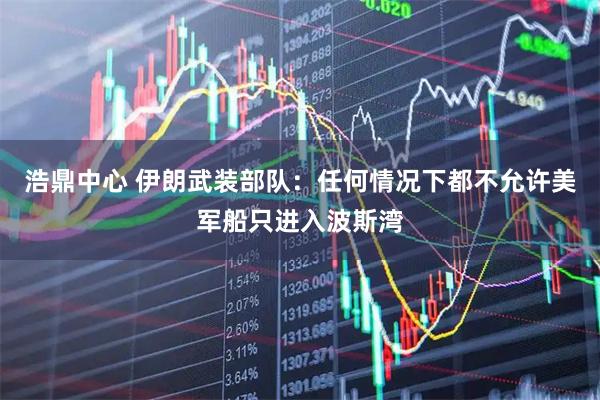 浩鼎中心 伊朗武装部队：任何情况下都不允许美军船只进入波斯湾