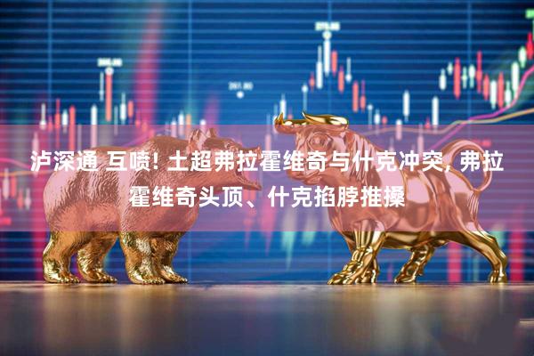 泸深通 互喷! 土超弗拉霍维奇与什克冲突, 弗拉霍维奇头顶、什克掐脖推搡