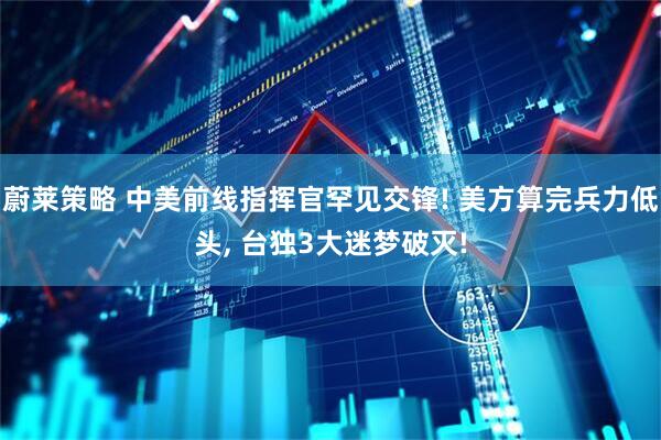 蔚莱策略 中美前线指挥官罕见交锋! 美方算完兵力低头, 台独3大迷梦破灭!