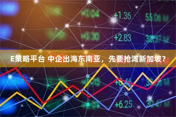E策略平台 中企出海东南亚，先要抢滩新加坡？
