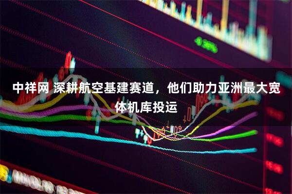 中祥网 深耕航空基建赛道，他们助力亚洲最大宽体机库投运