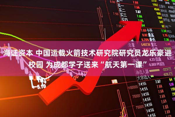 海证资本 中国运载火箭技术研究院研究员龙乐豪进校园 为成都学子送来“航天第一课”