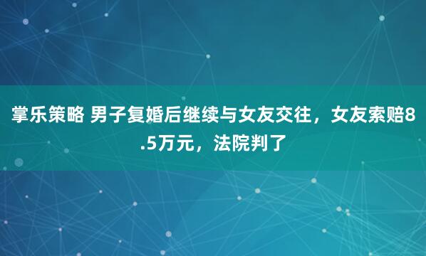 掌乐策略 男子复婚后继续与女友交往,女友索赔8.5万元,法院判了