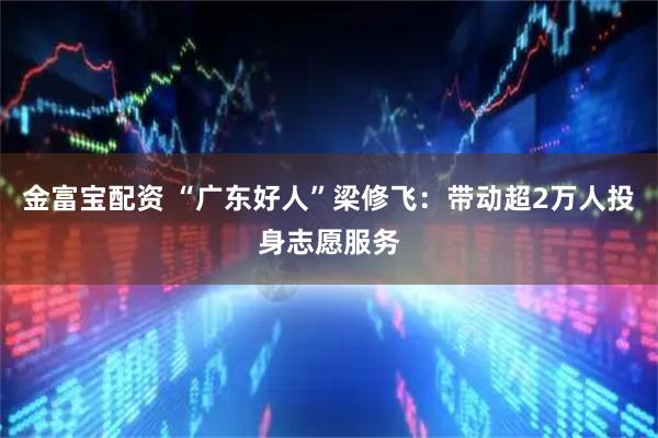 金富宝配资 “广东好人”梁修飞：带动超2万人投身志愿服务