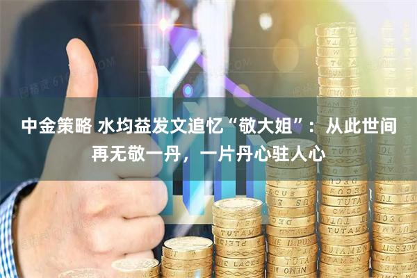 中金策略 水均益发文追忆“敬大姐”：从此世间再无敬一丹，一片丹心驻人心