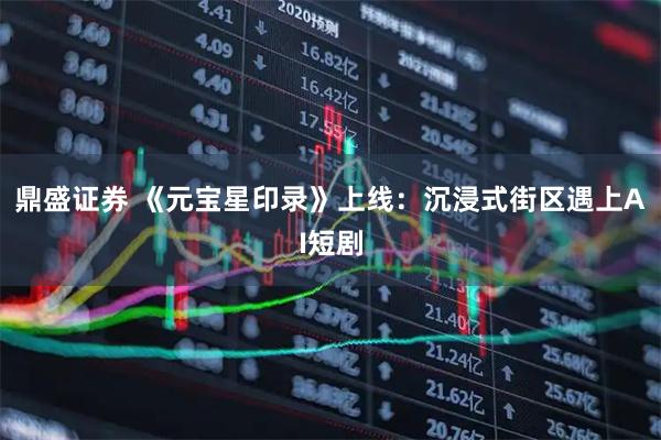 鼎盛证券 《元宝星印录》上线:沉浸式街区遇上AI短剧