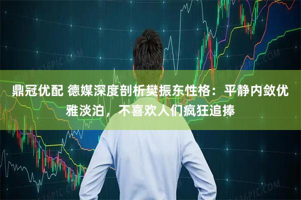 鼎冠优配 德媒深度剖析樊振东性格:平静内敛优雅淡泊,不喜欢人们疯狂追捧