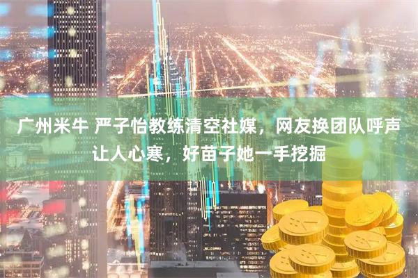 广州米牛 严子怡教练清空社媒，网友换团队呼声让人心寒，好苗子她一手挖掘