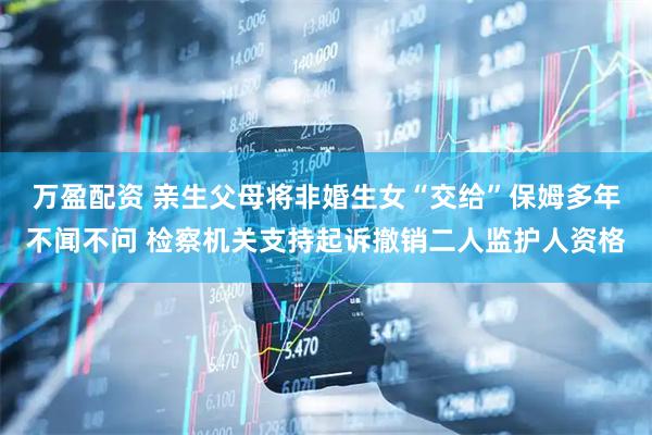 万盈配资 亲生父母将非婚生女“交给”保姆多年不闻不问 检察机关支持起诉撤销二人监护人资格
