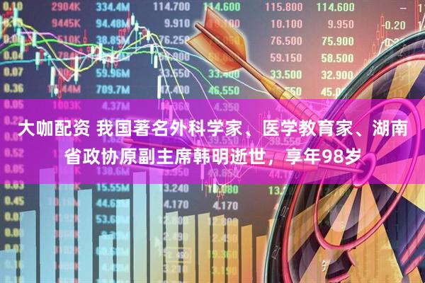 大咖配资 我国著名外科学家、医学教育家、湖南省政协原副主席韩明逝世，享年98岁